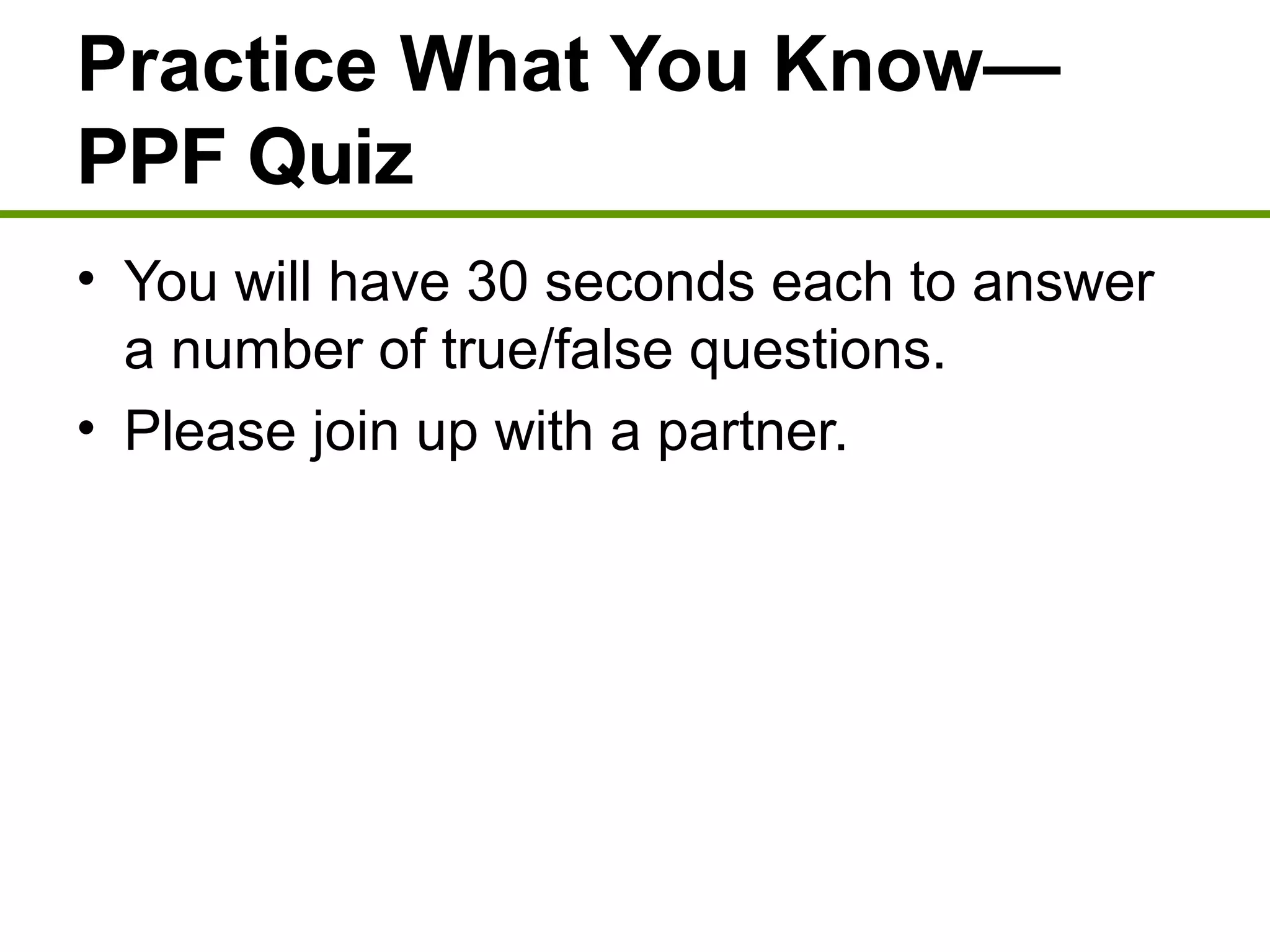 Practice What You Know—
PPF Quiz
• You will have 30 seconds each to answer
a number of true/false questions.
• Please join up with a partner.
 