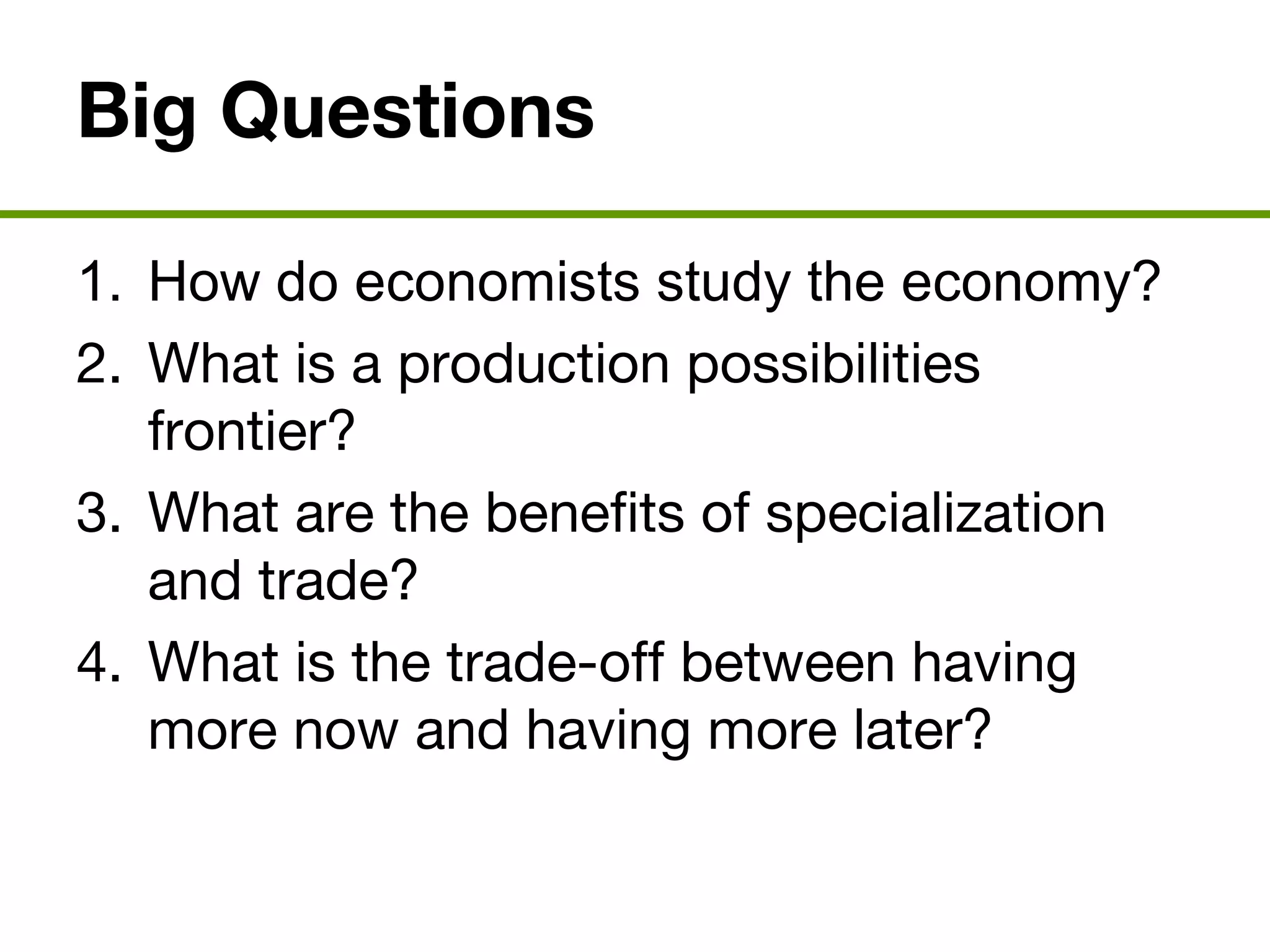 Big Questions
1. How do economists study the economy?
2. What is a production possibilities
frontier?
3. What are the benefits of specialization
and trade?
4. What is the trade-off between having
more now and having more later?
 