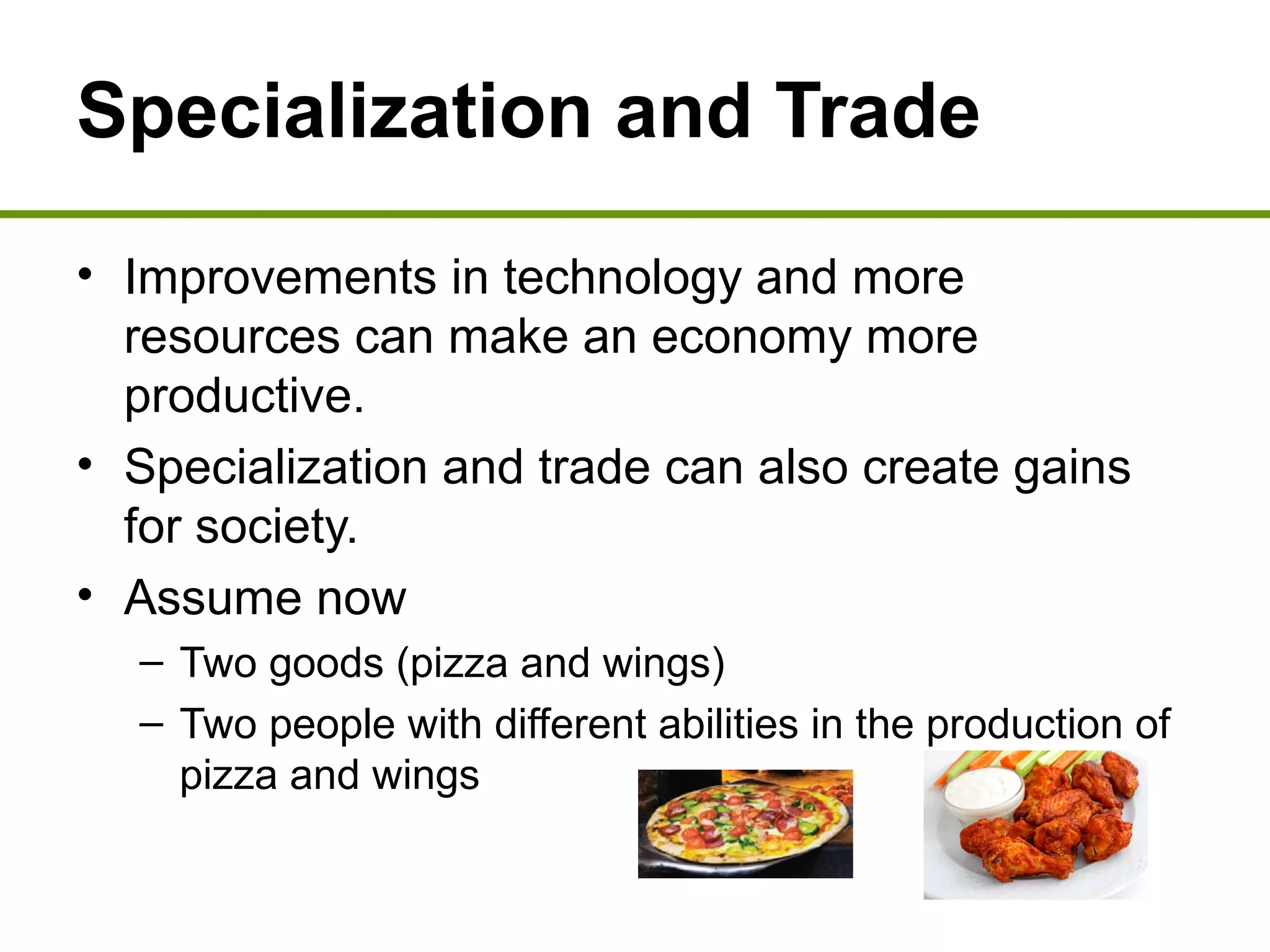 Specialization and Trade
• Improvements in technology and more
resources can make an economy more
productive.
• Specialization and trade can also create gains
for society.
• Assume now
– Two goods (pizza and wings)
– Two people with different abilities in the production of
pizza and wings
 