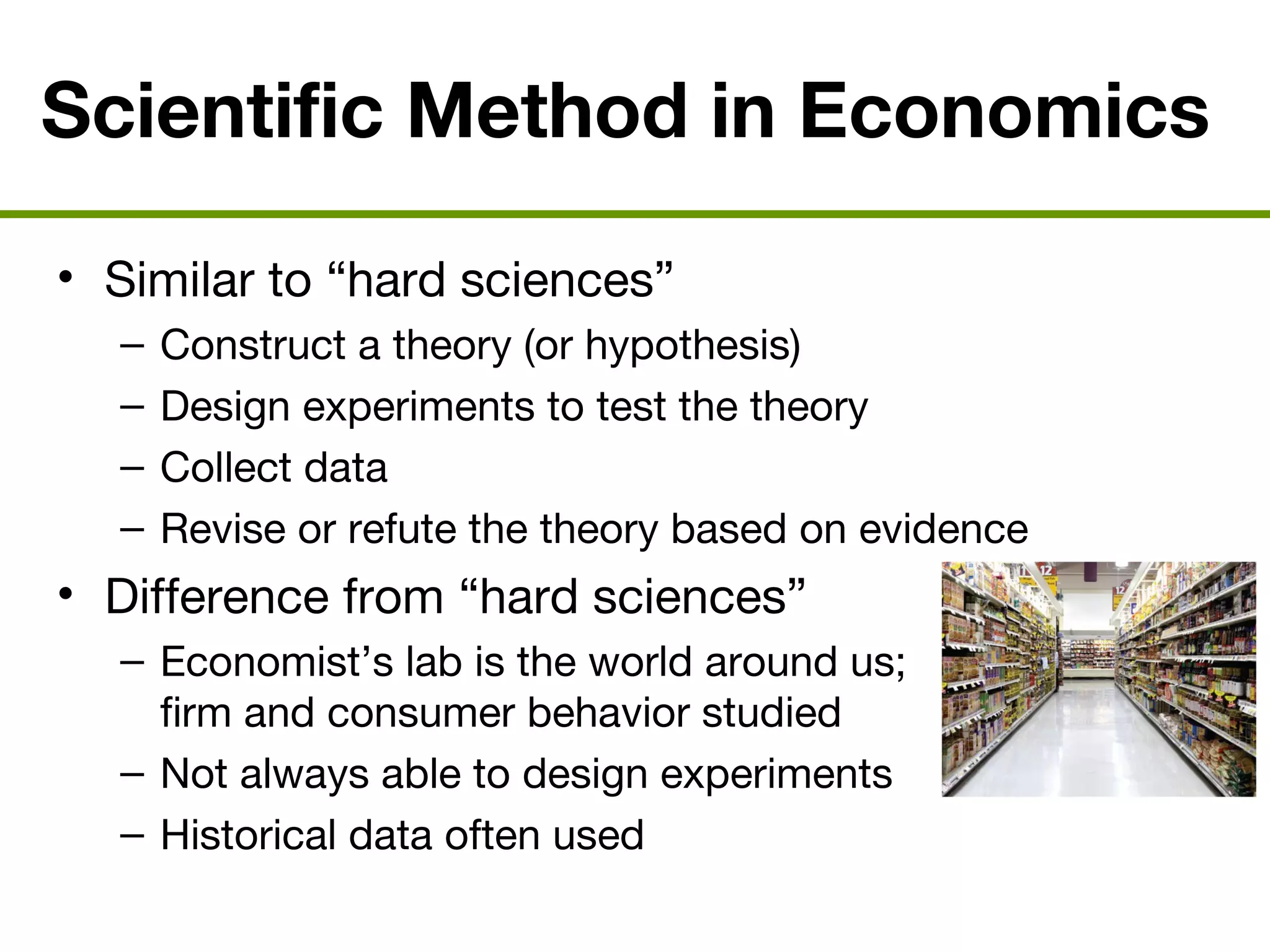 Scientific Method in Economics
• Similar to “hard sciences”
– Construct a theory (or hypothesis)
– Design experiments to test the theory
– Collect data
– Revise or refute the theory based on evidence
• Difference from “hard sciences”
– Economist’s lab is the world around us;
firm and consumer behavior studied
– Not always able to design experiments
– Historical data often used
 