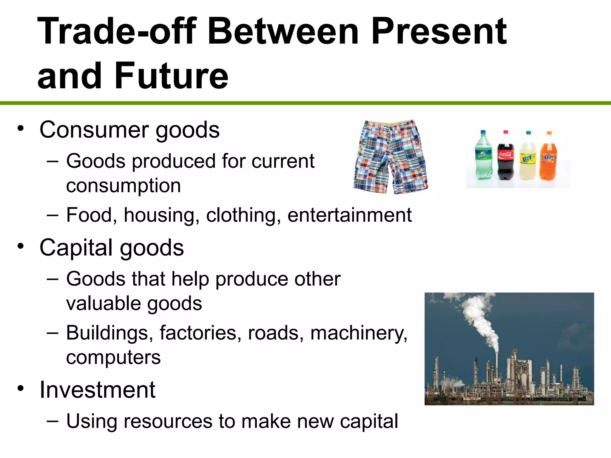 Trade-off Between Present
and Future
• Consumer goods
– Goods produced for current
consumption
– Food, housing, clothing, entertainment
• Capital goods
– Goods that help produce other
valuable goods
– Buildings, factories, roads, machinery,
computers
• Investment
– Using resources to make new capital
 