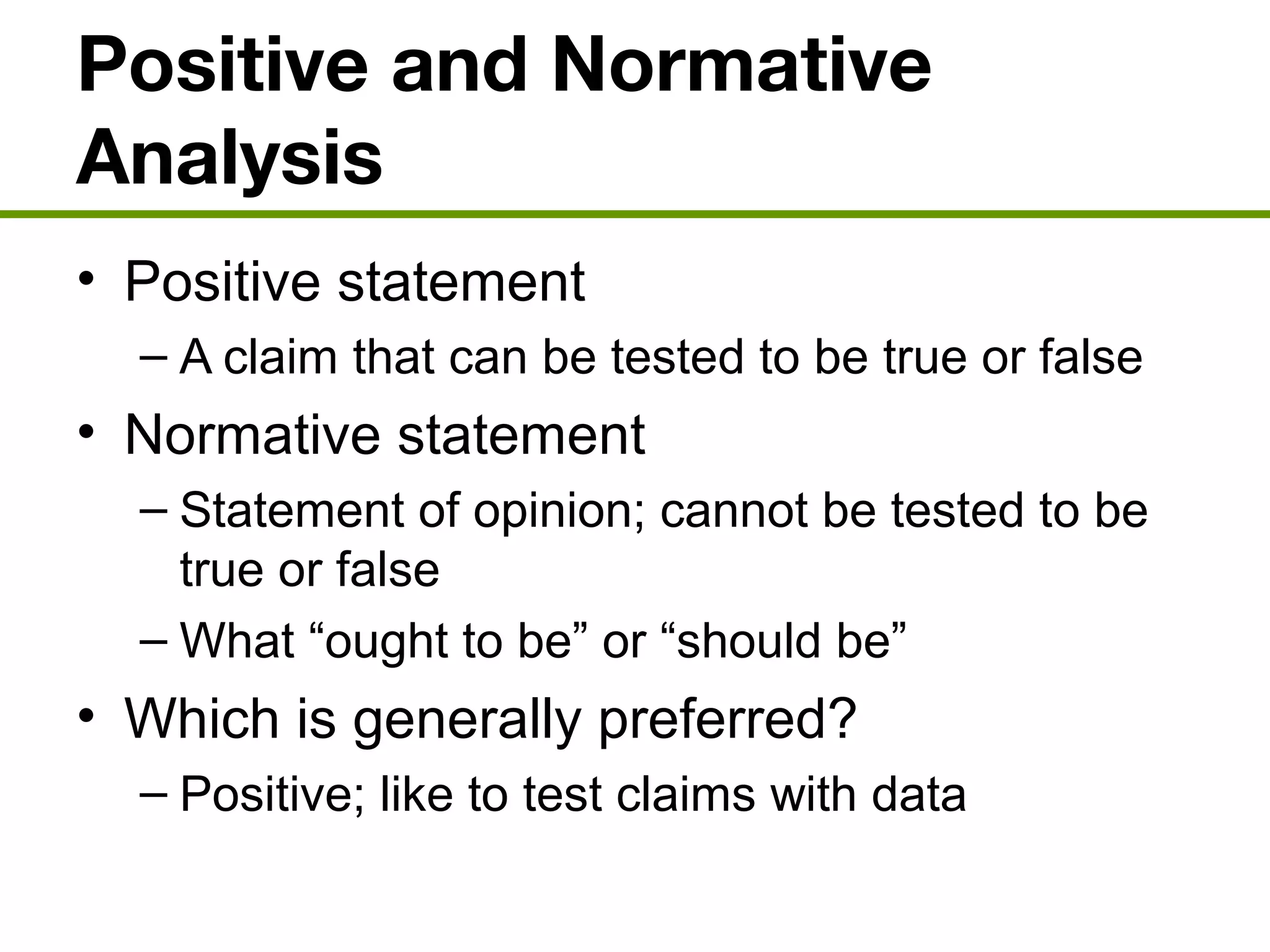Positive and Normative
Analysis
• Positive statement
– A claim that can be tested to be true or false
• Normative statement
– Statement of opinion; cannot be tested to be
true or false
– What “ought to be” or “should be”
• Which is generally preferred?
– Positive; like to test claims with data
 