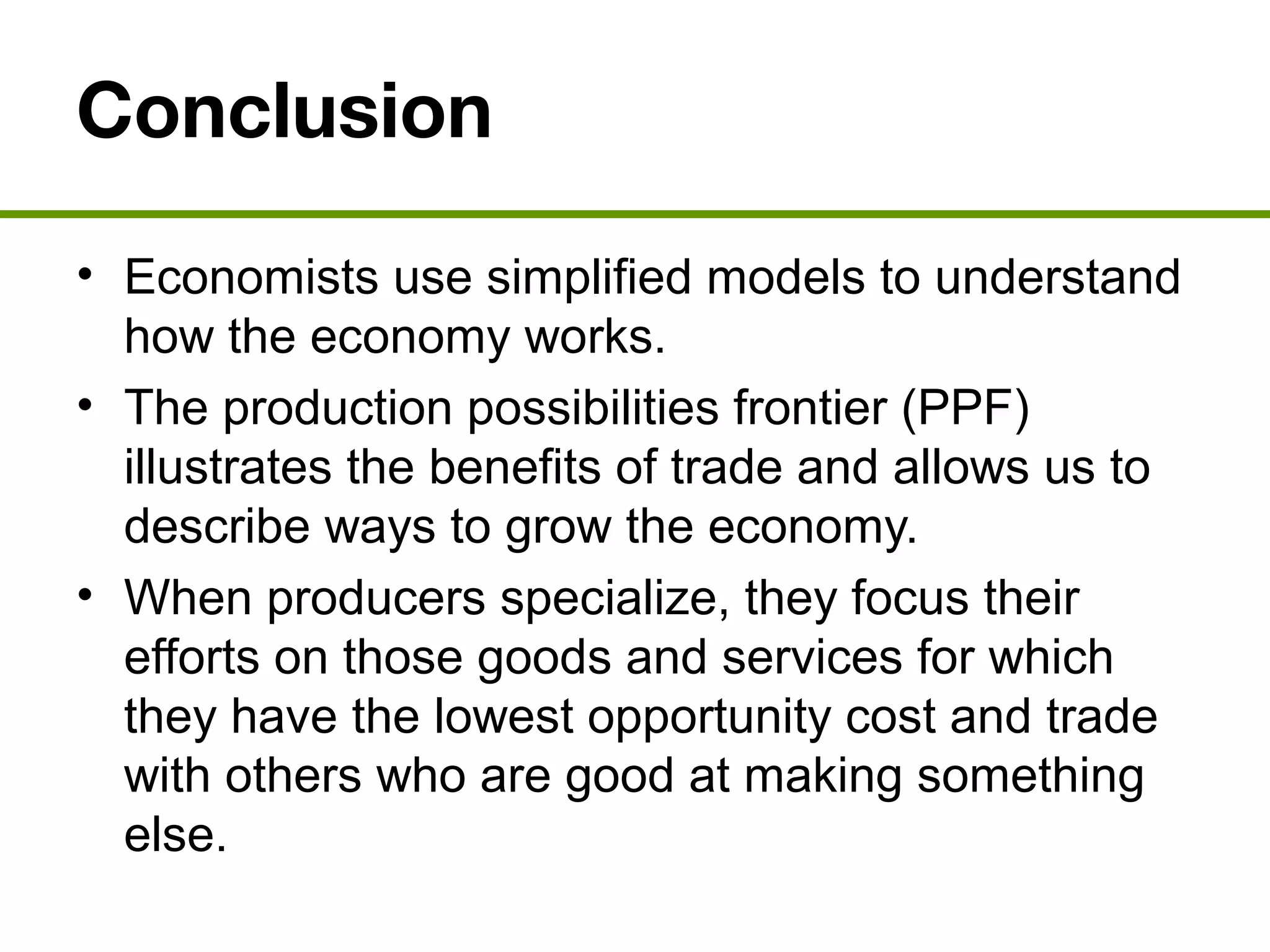 Conclusion
• Economists use simplified models to understand
how the economy works.
• The production possibilities frontier (PPF)
illustrates the benefits of trade and allows us to
describe ways to grow the economy.
• When producers specialize, they focus their
efforts on those goods and services for which
they have the lowest opportunity cost and trade
with others who are good at making something
else.
 