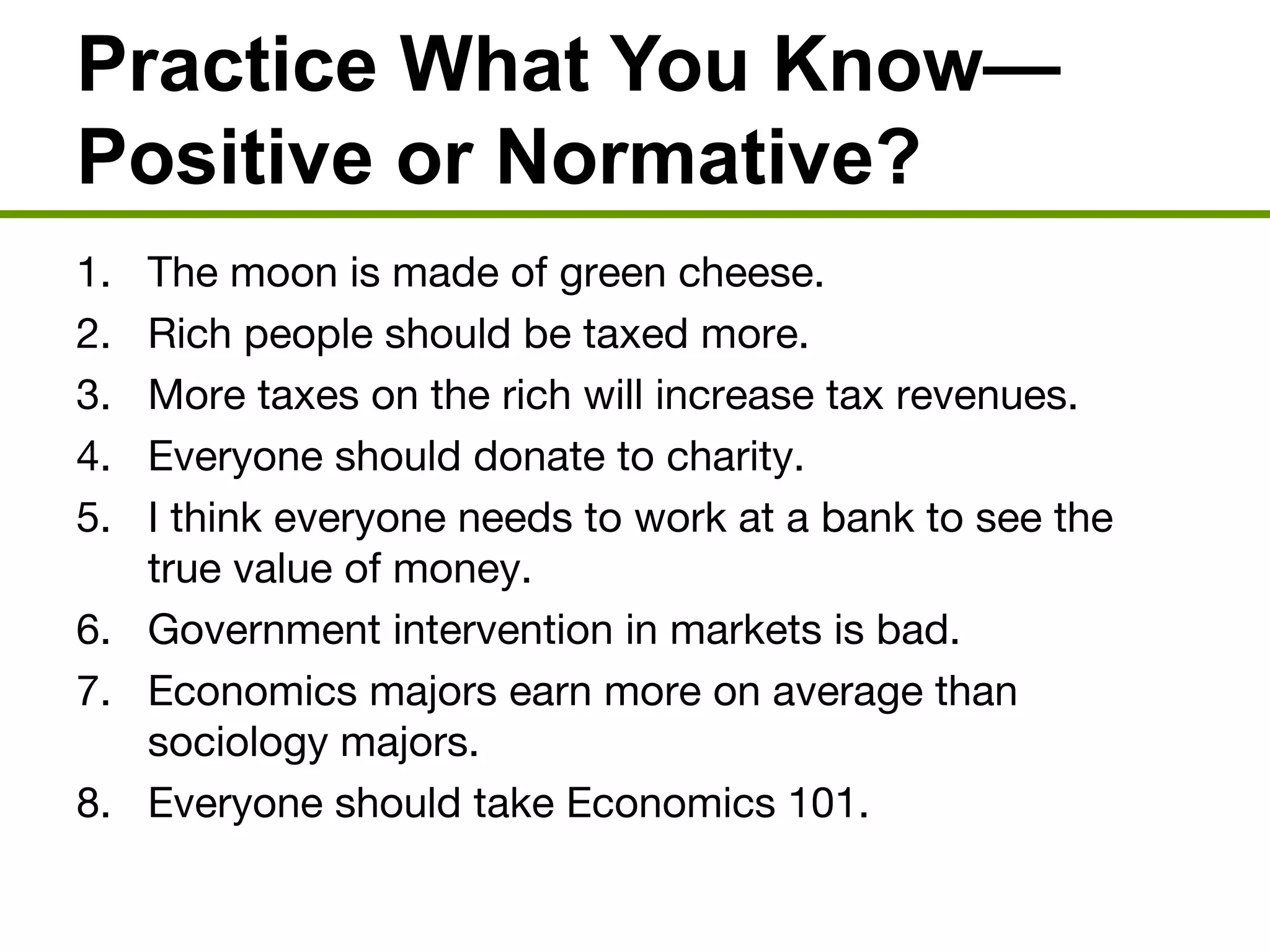 Practice What You Know—
Positive or Normative?
1. The moon is made of green cheese.
2. Rich people should be taxed more.
3. More taxes on the rich will increase tax revenues.
4. Everyone should donate to charity.
5. I think everyone needs to work at a bank to see the
true value of money.
6. Government intervention in markets is bad.
7. Economics majors earn more on average than
sociology majors.
8. Everyone should take Economics 101.
 