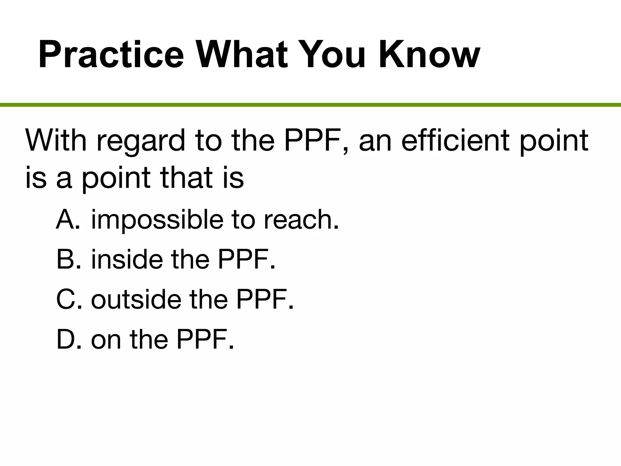 Practice What You Know
With regard to the PPF, an efficient point
is a point that is
A. impossible to reach.
B. inside the PPF.
C. outside the PPF.
D. on the PPF.
 