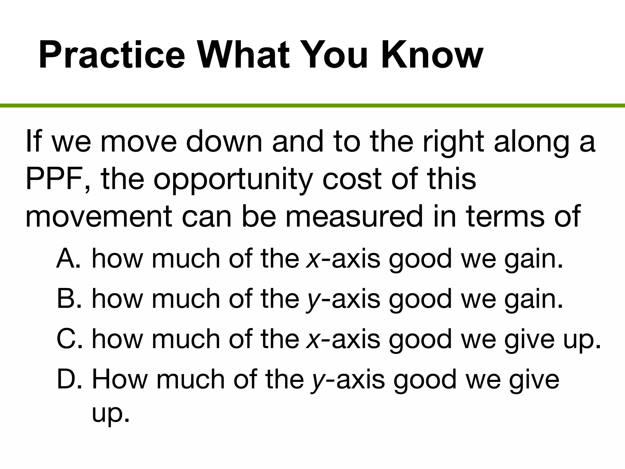 Practice What You Know
If we move down and to the right along a
PPF, the opportunity cost of this
movement can be measured in terms of
A. how much of the x-axis good we gain.
B. how much of the y-axis good we gain.
C. how much of the x-axis good we give up.
D. How much of the y-axis good we give
up.
 