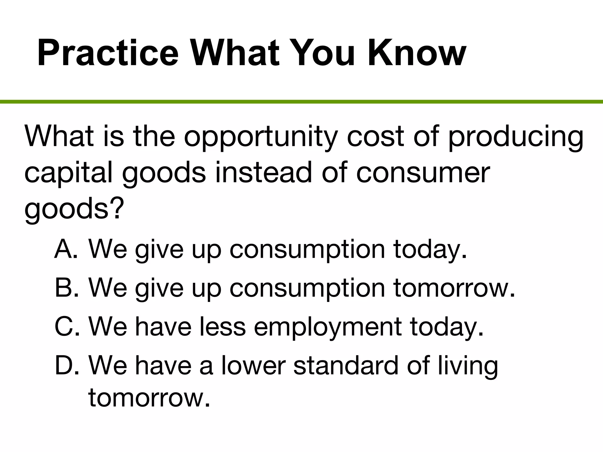 Practice What You Know
What is the opportunity cost of producing
capital goods instead of consumer
goods?
A. We give up consumption today.
B. We give up consumption tomorrow.
C. We have less employment today.
D. We have a lower standard of living
tomorrow.
 