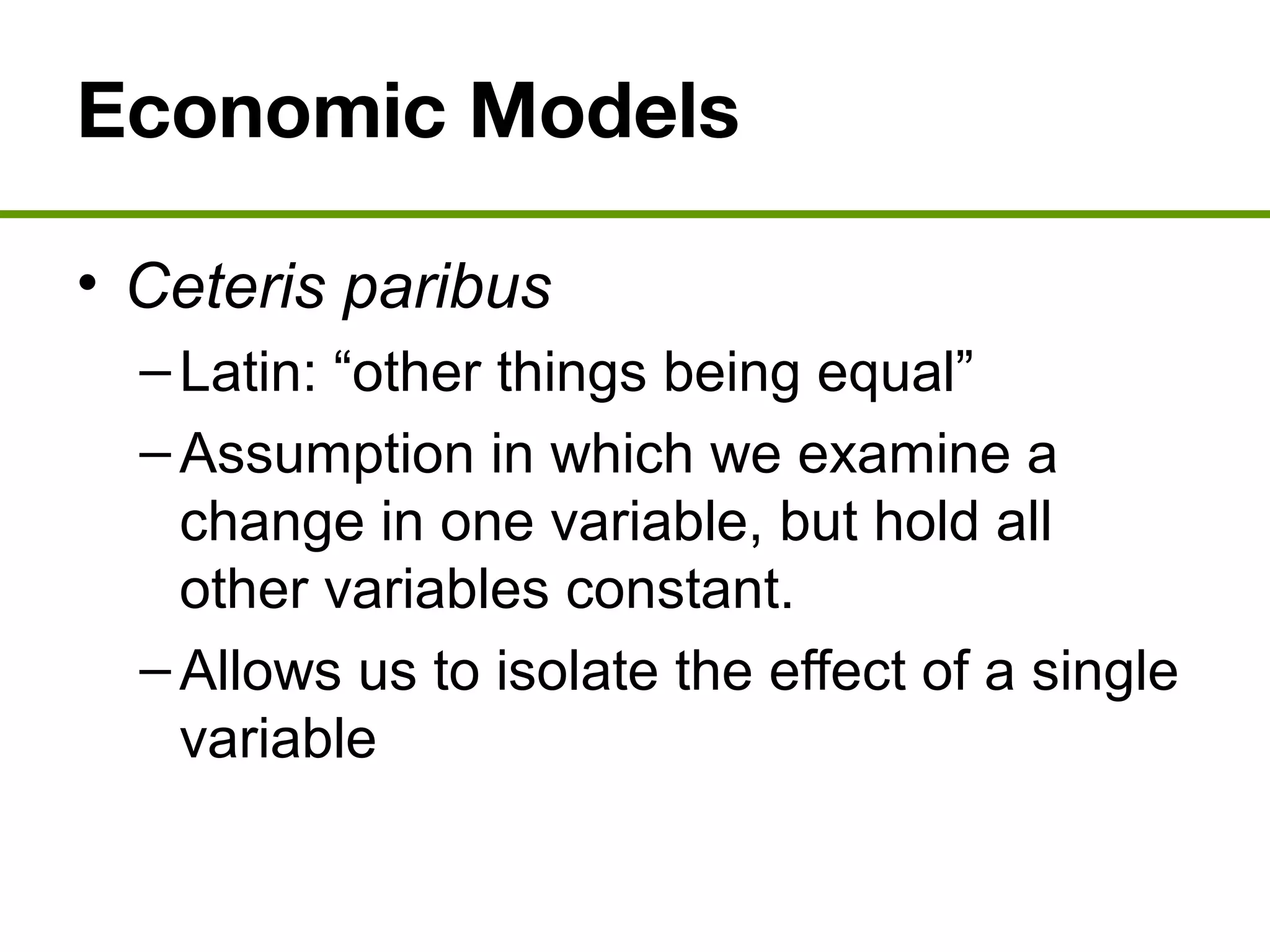 Economic Models
• Ceteris paribus
–Latin: “other things being equal”
–Assumption in which we examine a
change in one variable, but hold all
other variables constant.
–Allows us to isolate the effect of a single
variable
 