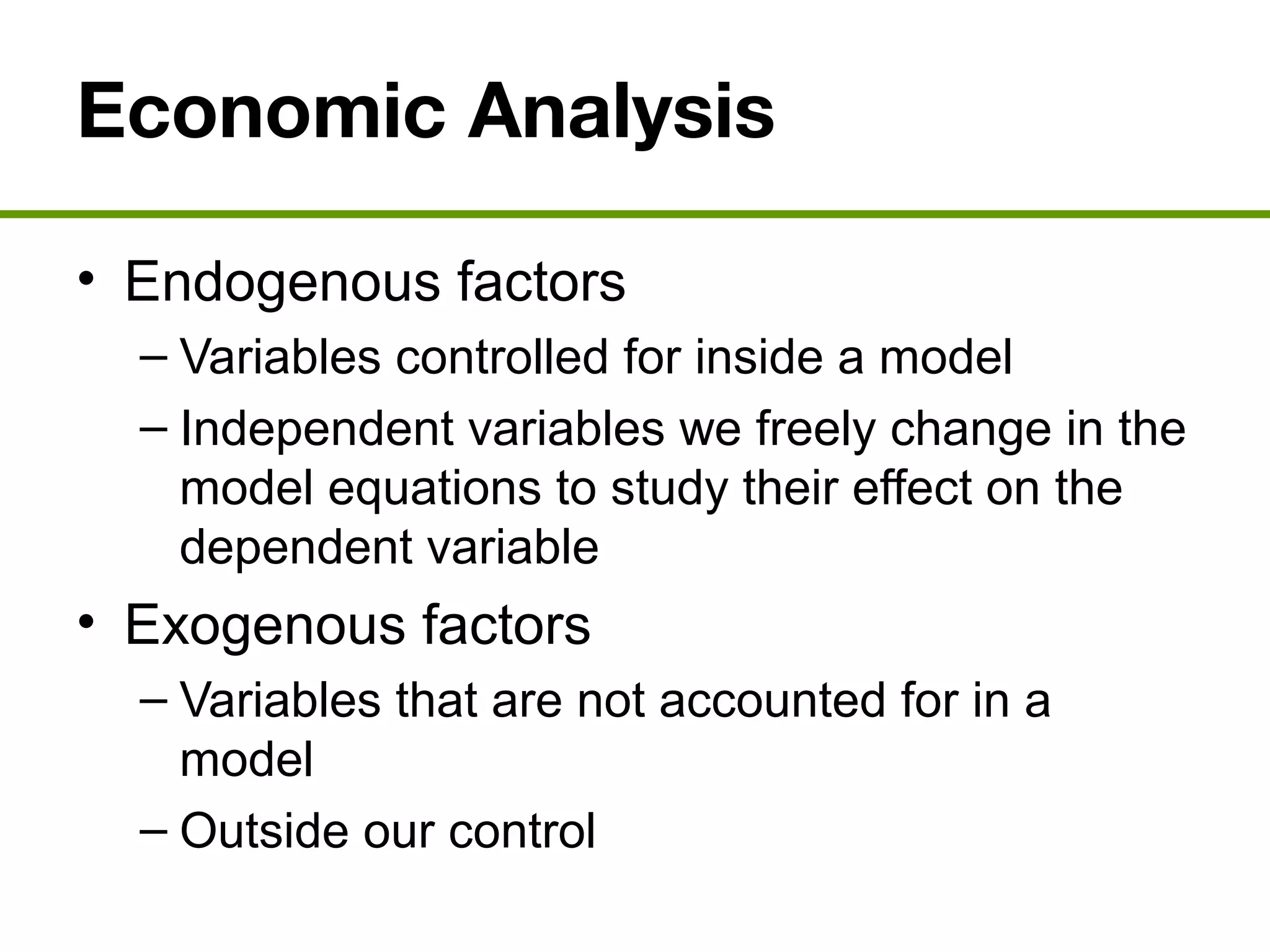 Economic Analysis
• Endogenous factors
– Variables controlled for inside a model
– Independent variables we freely change in the
model equations to study their effect on the
dependent variable
• Exogenous factors
– Variables that are not accounted for in a
model
– Outside our control
 