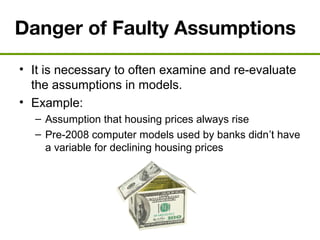 Danger of Faulty Assumptions
• It is necessary to often examine and re-evaluate
the assumptions in models.
• Example:
– Assumption that housing prices always rise
– Pre-2008 computer models used by banks didn’t have
a variable for declining housing prices
 