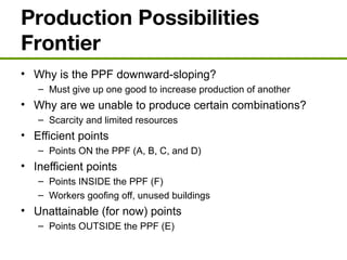 Production Possibilities
Frontier
• Why is the PPF downward-sloping?
– Must give up one good to increase production of another
• Why are we unable to produce certain combinations?
– Scarcity and limited resources
• Efficient points
– Points ON the PPF (A, B, C, and D)
• Inefficient points
– Points INSIDE the PPF (F)
– Workers goofing off, unused buildings
• Unattainable (for now) points
– Points OUTSIDE the PPF (E)
 