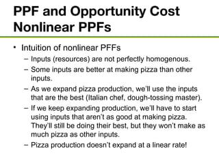 PPF and Opportunity Cost
Nonlinear PPFs
• Intuition of nonlinear PFFs
– Inputs (resources) are not perfectly homogenous.
– Some inputs are better at making pizza than other
inputs.
– As we expand pizza production, we’ll use the inputs
that are the best (Italian chef, dough-tossing master).
– If we keep expanding production, we’ll have to start
using inputs that aren’t as good at making pizza.
They’ll still be doing their best, but they won’t make as
much pizza as other inputs.
– Pizza production doesn’t expand at a linear rate!
 