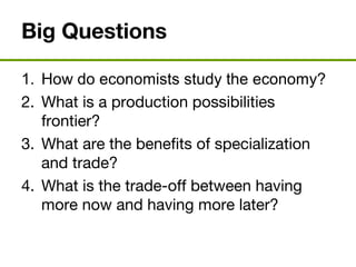 Big Questions
1. How do economists study the economy?
2. What is a production possibilities
frontier?
3. What are the benefits of specialization
and trade?
4. What is the trade-off between having
more now and having more later?
 