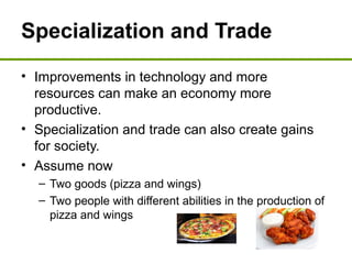 Specialization and Trade
• Improvements in technology and more
resources can make an economy more
productive.
• Specialization and trade can also create gains
for society.
• Assume now
– Two goods (pizza and wings)
– Two people with different abilities in the production of
pizza and wings
 