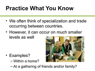 Practice What You Know
• We often think of specialization and trade
occurring between countries.
• However, it can occur on much smaller
levels as well
• Examples?
– Within a home?
– At a gathering of friends and/or family?
 