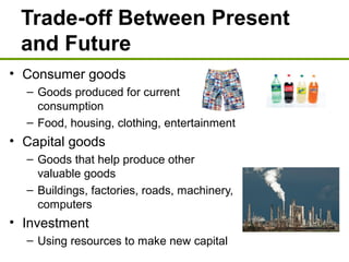 Trade-off Between Present
and Future
• Consumer goods
– Goods produced for current
consumption
– Food, housing, clothing, entertainment
• Capital goods
– Goods that help produce other
valuable goods
– Buildings, factories, roads, machinery,
computers
• Investment
– Using resources to make new capital
 