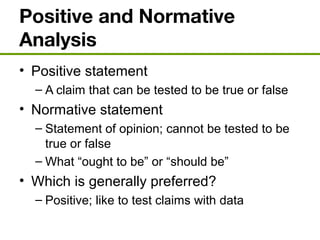 Positive and Normative
Analysis
• Positive statement
– A claim that can be tested to be true or false
• Normative statement
– Statement of opinion; cannot be tested to be
true or false
– What “ought to be” or “should be”
• Which is generally preferred?
– Positive; like to test claims with data
 