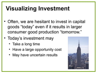 Visualizing Investment
• Often, we are hesitant to invest in capital
goods “today” even if it results in larger
consumer good production “tomorrow.”
• Today’s investment may
• Take a long time
• Have a large opportunity cost
• May have uncertain results
 