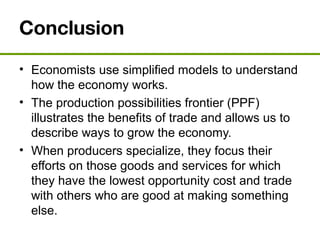 Conclusion
• Economists use simplified models to understand
how the economy works.
• The production possibilities frontier (PPF)
illustrates the benefits of trade and allows us to
describe ways to grow the economy.
• When producers specialize, they focus their
efforts on those goods and services for which
they have the lowest opportunity cost and trade
with others who are good at making something
else.
 