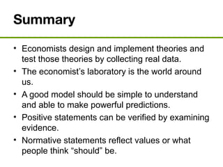Summary
• Economists design and implement theories and
test those theories by collecting real data.
• The economist’s laboratory is the world around
us.
• A good model should be simple to understand
and able to make powerful predictions.
• Positive statements can be verified by examining
evidence.
• Normative statements reflect values or what
people think “should” be.
 