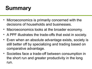 Summary
• Microeconomics is primarily concerned with the
decisions of households and businesses.
• Macroeconomics looks at the broader economy.
• A PPF illustrates the trade-offs that exist in society.
• Even when an absolute advantage exists, society is
still better off by specializing and trading based on
comparative advantage.
• Societies face a trade-off between consumption in
the short run and greater productivity in the long
run.
 