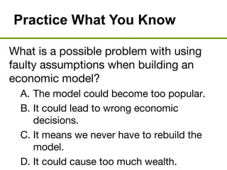 Practice What You Know
What is a possible problem with using
faulty assumptions when building an
economic model?
A. The model could become too popular.
B. It could lead to wrong economic
decisions.
C. It means we never have to rebuild the
model.
D. It could cause too much wealth.
 