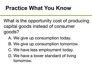 Practice What You Know
What is the opportunity cost of producing
capital goods instead of consumer
goods?
A. We give up consumption today.
B. We give up consumption tomorrow.
C. We have less employment today.
D. We have a lower standard of living
tomorrow.
 