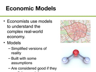 Economic Models
• Economists use models
to understand the
complex real-world
economy.
• Models
– Simplified versions of
reality
– Built with some
assumptions
– Are considered good if they
 