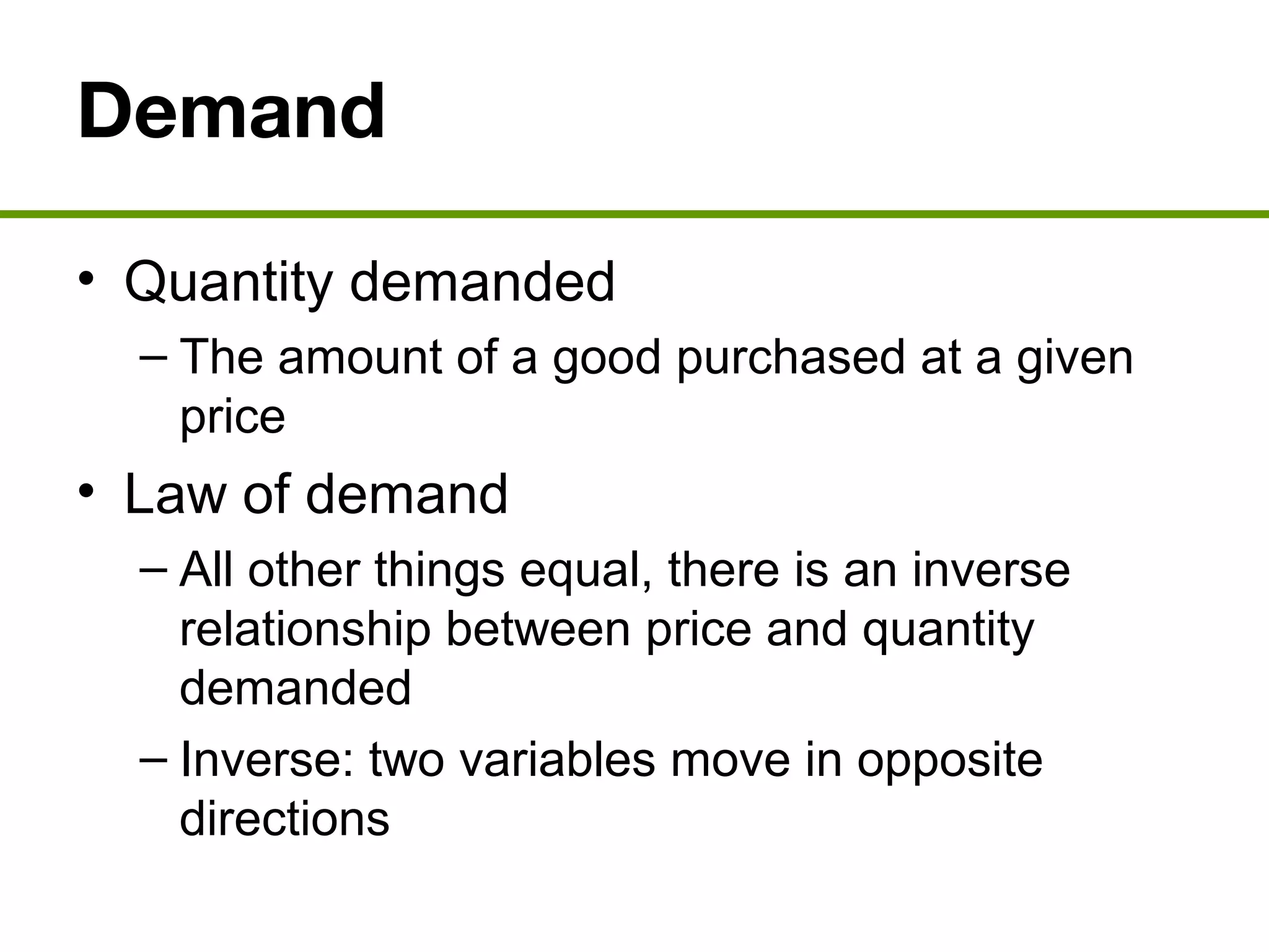 Demand
• Quantity demanded
– The amount of a good purchased at a given
price
• Law of demand
– All other things equal, there is an inverse
relationship between price and quantity
demanded
– Inverse: two variables move in opposite
directions
 