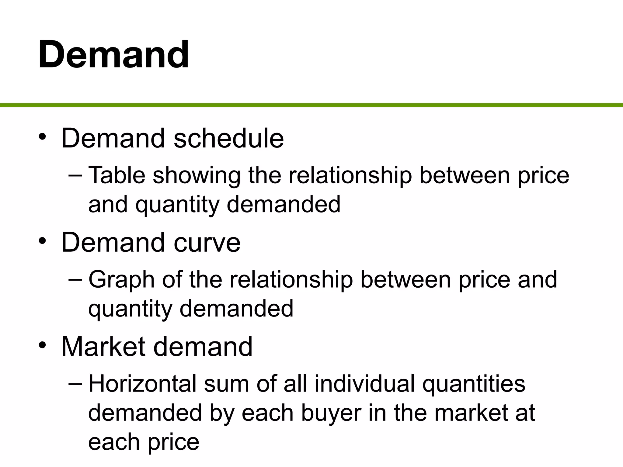 Demand
• Demand schedule
– Table showing the relationship between price
and quantity demanded
• Demand curve
– Graph of the relationship between price and
quantity demanded
• Market demand
– Horizontal sum of all individual quantities
demanded by each buyer in the market at
each price
 