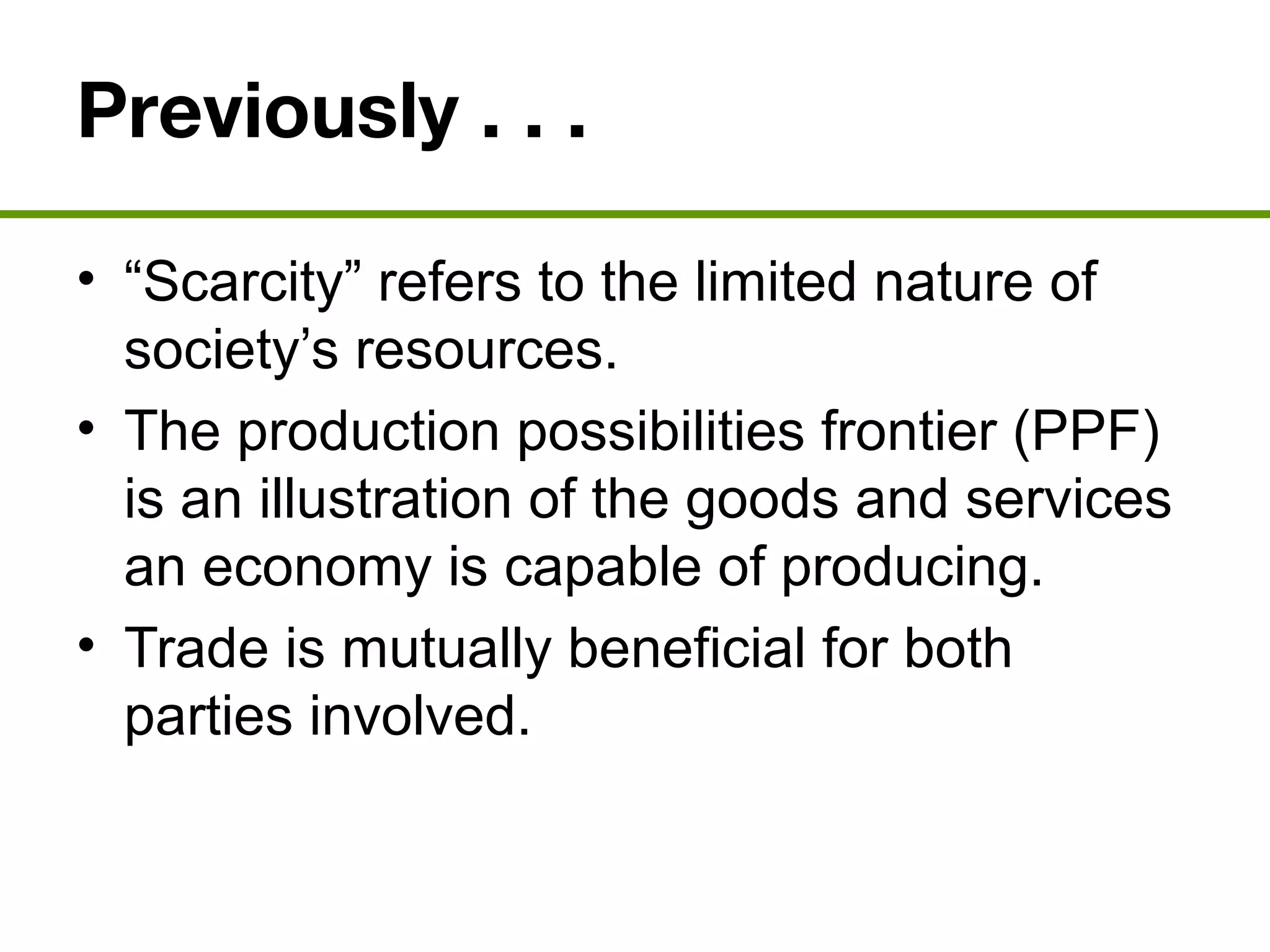 Previously . . .
• “Scarcity” refers to the limited nature of
society’s resources.
• The production possibilities frontier (PPF)
is an illustration of the goods and services
an economy is capable of producing.
• Trade is mutually beneficial for both
parties involved.
 