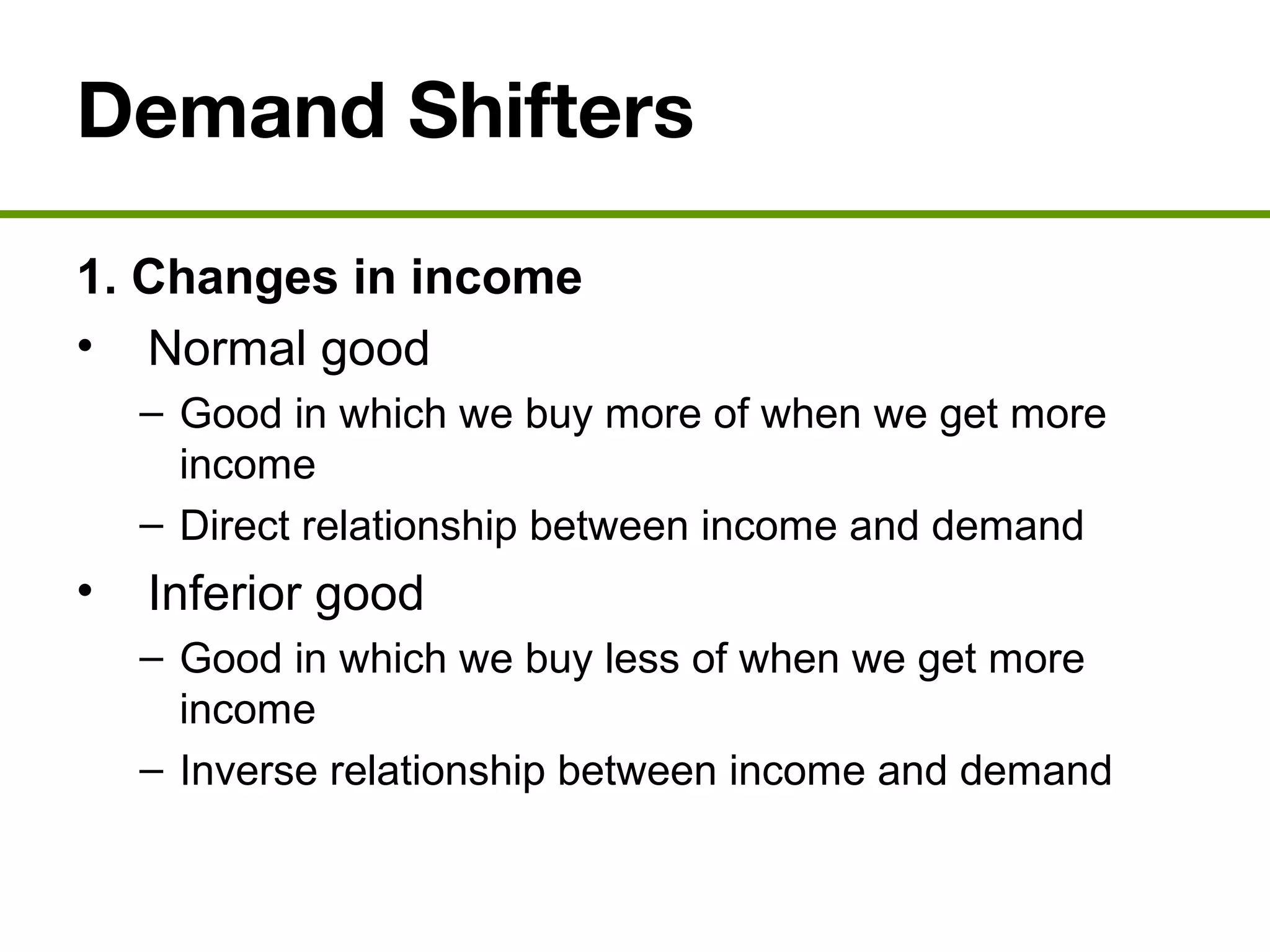 Demand Shifters
1. Changes in income
• Normal good
– Good in which we buy more of when we get more
income
– Direct relationship between income and demand
• Inferior good
– Good in which we buy less of when we get more
income
– Inverse relationship between income and demand
 