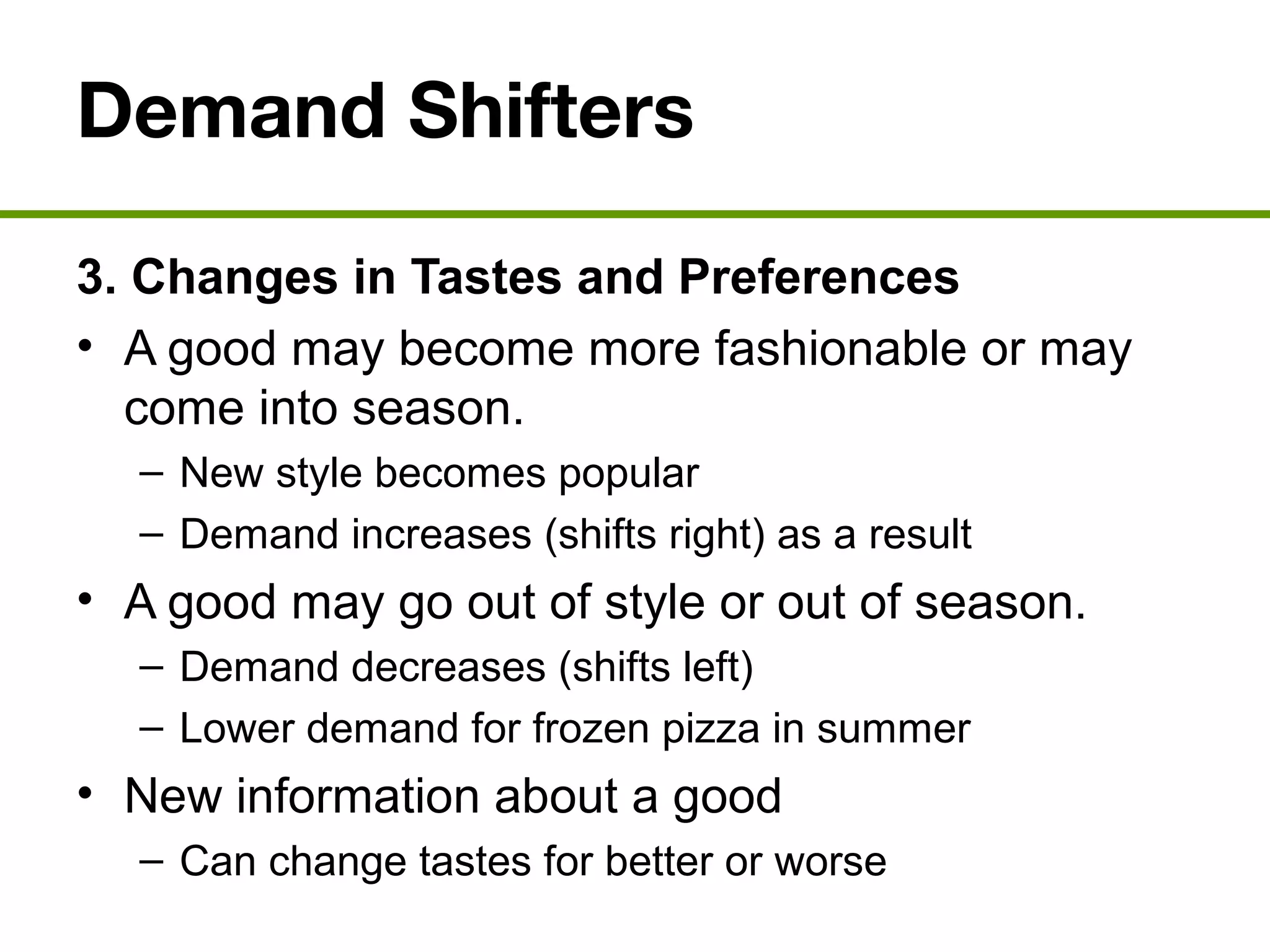 Demand Shifters
3. Changes in Tastes and Preferences
• A good may become more fashionable or may
come into season.
– New style becomes popular
– Demand increases (shifts right) as a result
• A good may go out of style or out of season.
– Demand decreases (shifts left)
– Lower demand for frozen pizza in summer
• New information about a good
– Can change tastes for better or worse
 