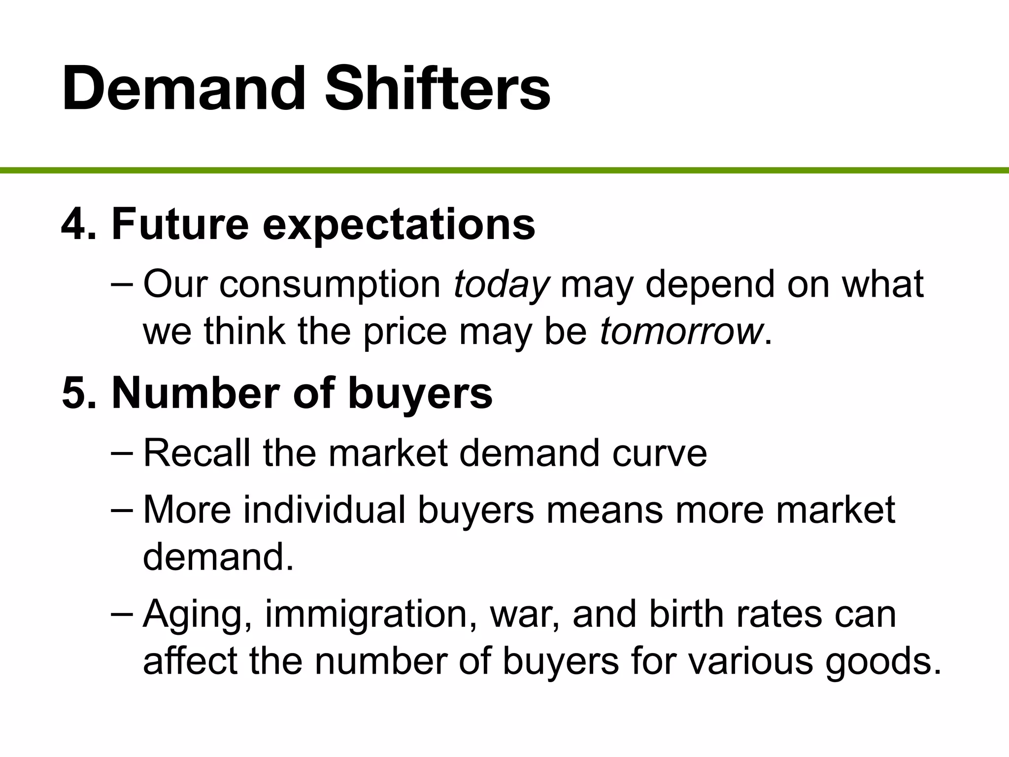 Demand Shifters
4. Future expectations
– Our consumption today may depend on what
we think the price may be tomorrow.
5. Number of buyers
– Recall the market demand curve
– More individual buyers means more market
demand.
– Aging, immigration, war, and birth rates can
affect the number of buyers for various goods.
 