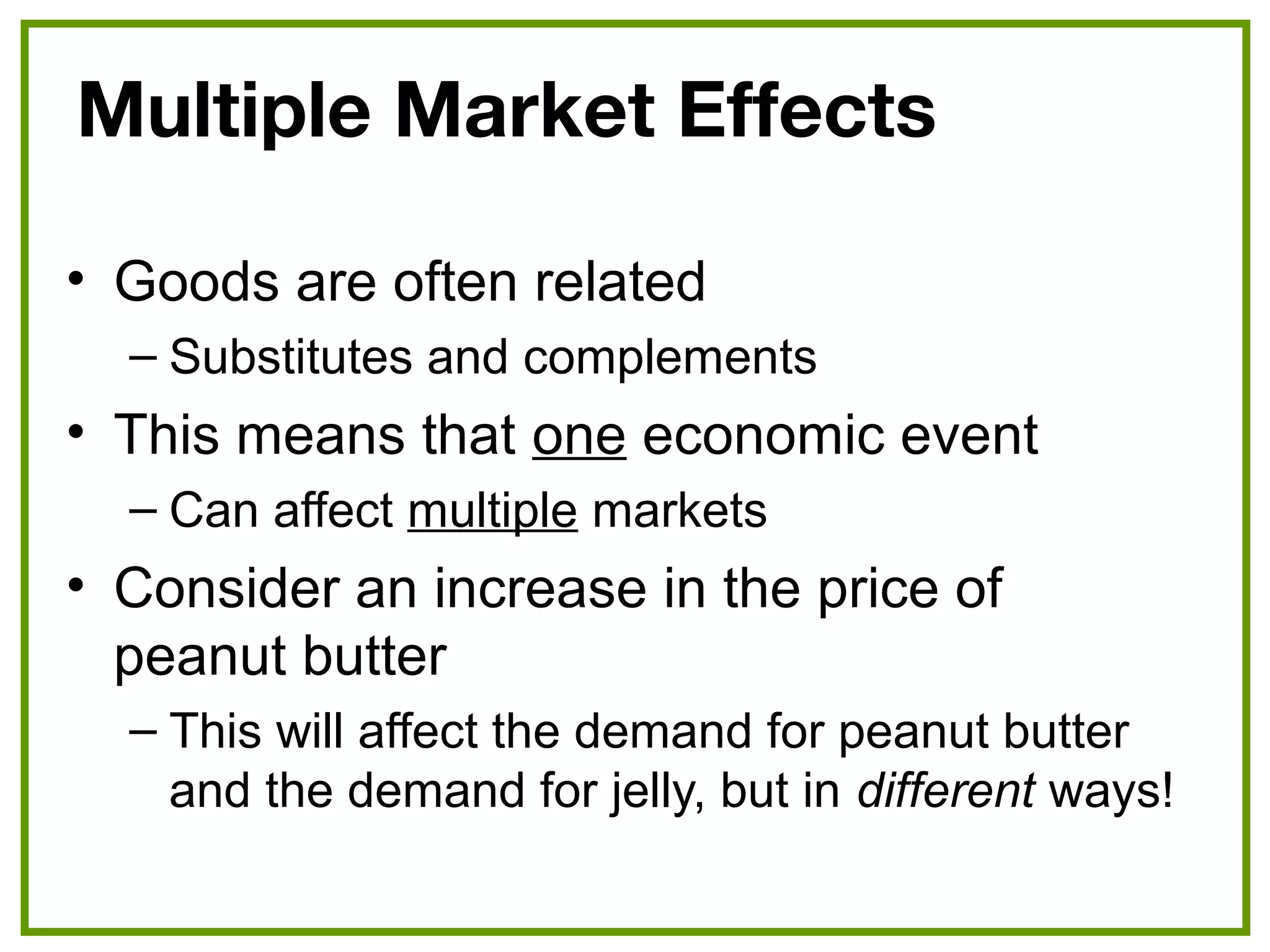 Multiple Market Effects
• Goods are often related
– Substitutes and complements
• This means that one economic event
– Can affect multiple markets
• Consider an increase in the price of
peanut butter
– This will affect the demand for peanut butter
and the demand for jelly, but in different ways!
 