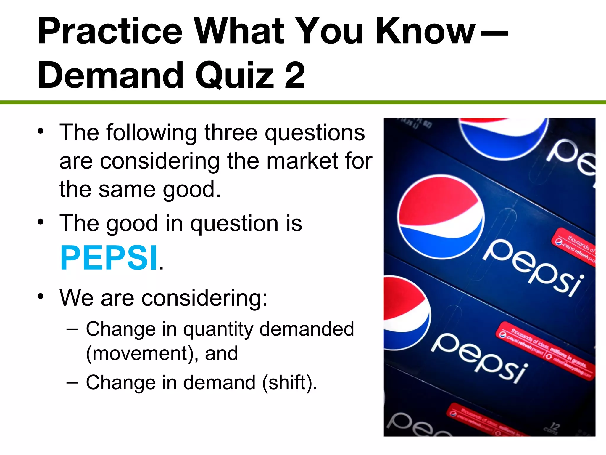 Practice What You Know—
Demand Quiz 2
• The following three questions
are considering the market for
the same good.
• The good in question is
PEPSI.
• We are considering:
– Change in quantity demanded
(movement), and
– Change in demand (shift).
 