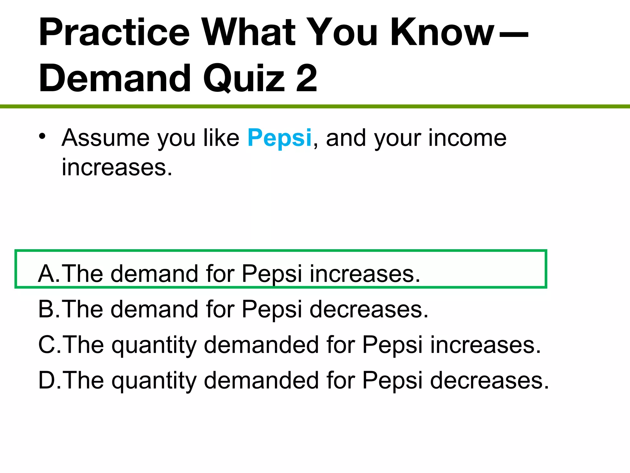 Practice What You Know—
Demand Quiz 2
• Assume you like Pepsi, and your income
increases.
A.The demand for Pepsi increases.
B.The demand for Pepsi decreases.
C.The quantity demanded for Pepsi increases.
D.The quantity demanded for Pepsi decreases.
 