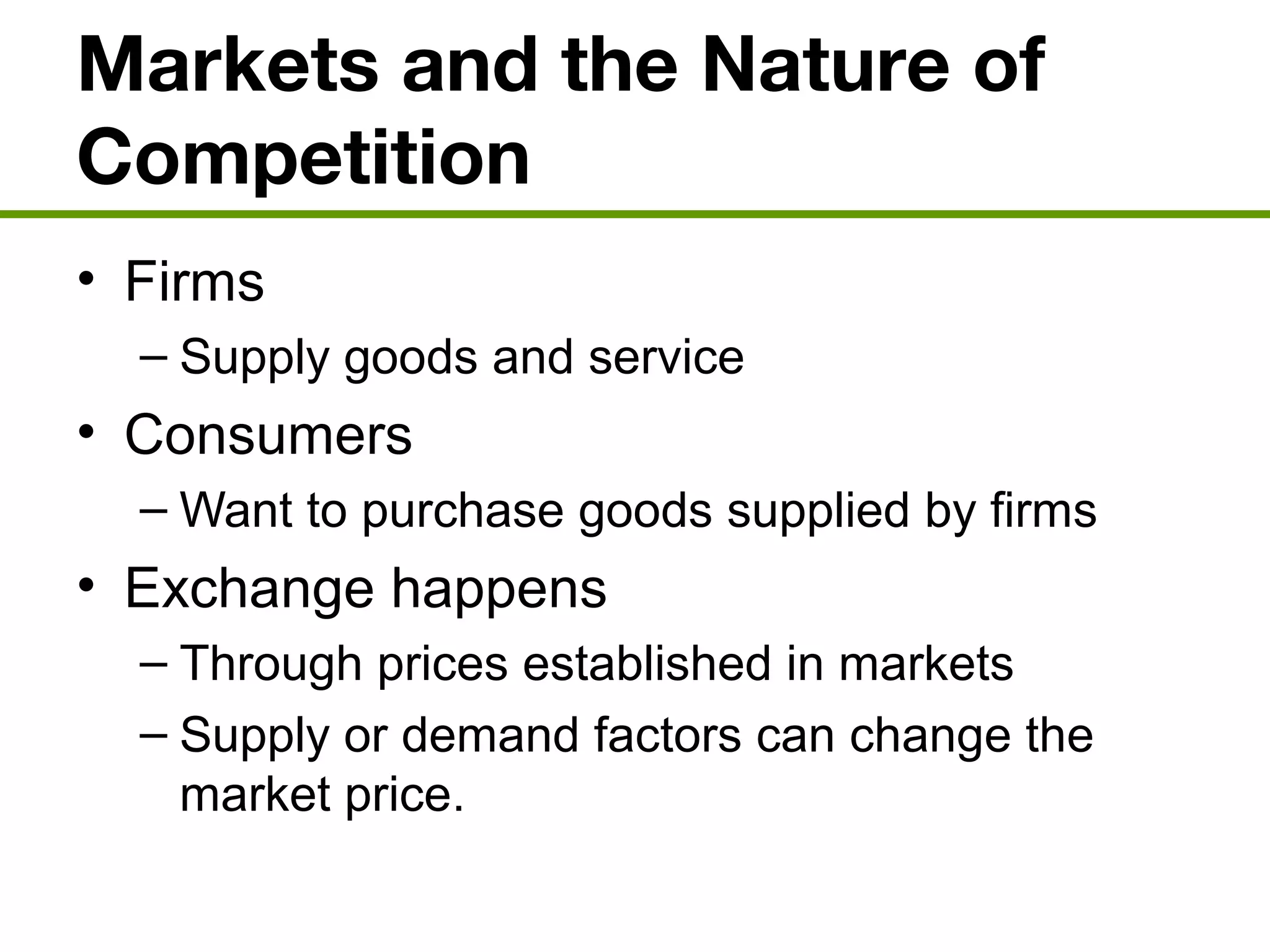 Markets and the Nature of
Competition
• Firms
– Supply goods and service
• Consumers
– Want to purchase goods supplied by firms
• Exchange happens
– Through prices established in markets
– Supply or demand factors can change the
market price.
 