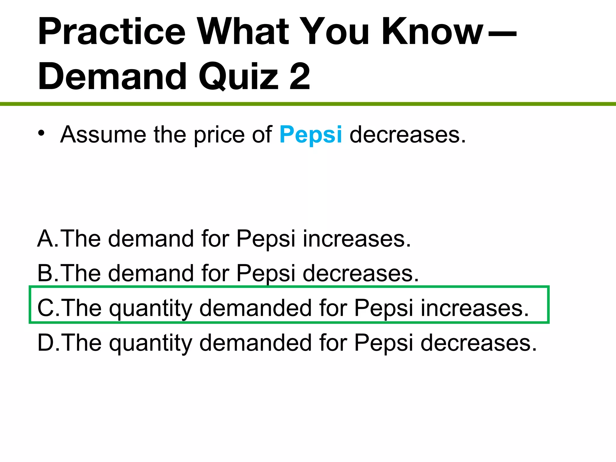 Practice What You Know—
Demand Quiz 2
• Assume the price of Pepsi decreases.
A.The demand for Pepsi increases.
B.The demand for Pepsi decreases.
C.The quantity demanded for Pepsi increases.
D.The quantity demanded for Pepsi decreases.
 