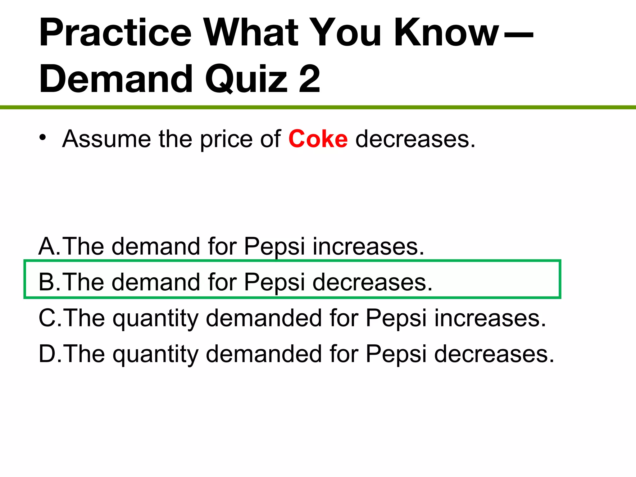 Practice What You Know—
Demand Quiz 2
• Assume the price of Coke decreases.
A.The demand for Pepsi increases.
B.The demand for Pepsi decreases.
C.The quantity demanded for Pepsi increases.
D.The quantity demanded for Pepsi decreases.
 