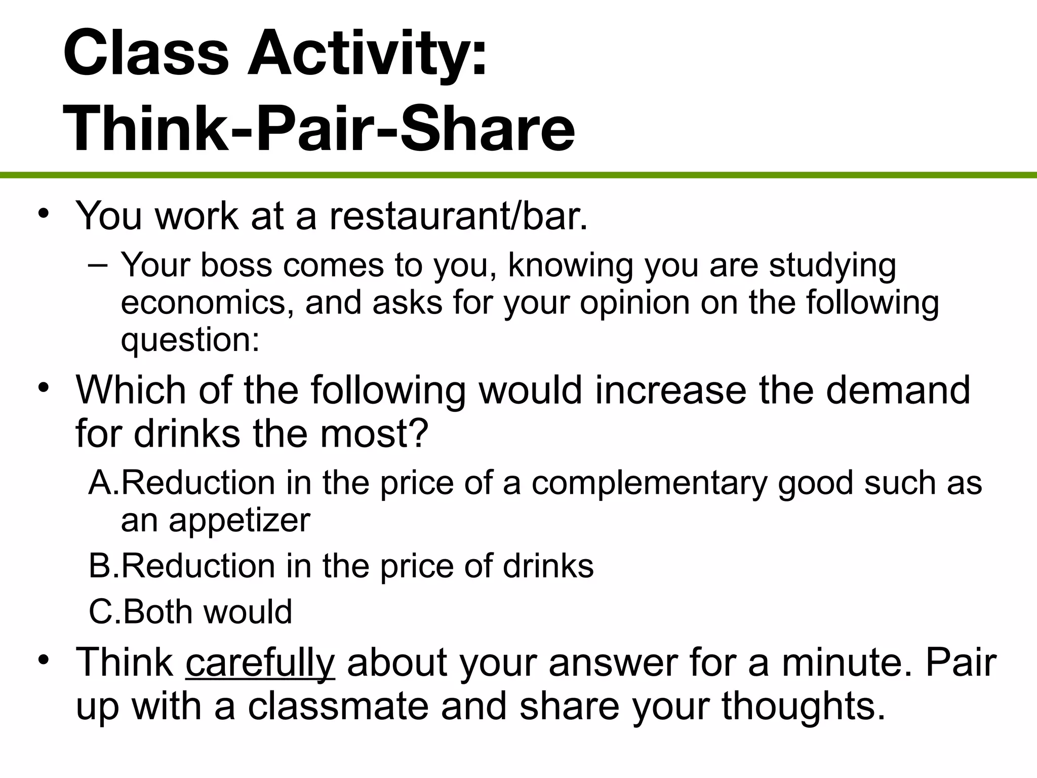 Class Activity:
Think-Pair-Share
• You work at a restaurant/bar.
– Your boss comes to you, knowing you are studying
economics, and asks for your opinion on the following
question:
• Which of the following would increase the demand
for drinks the most?
A.Reduction in the price of a complementary good such as
an appetizer
B.Reduction in the price of drinks
C.Both would
• Think carefully about your answer for a minute. Pair
up with a classmate and share your thoughts.
 