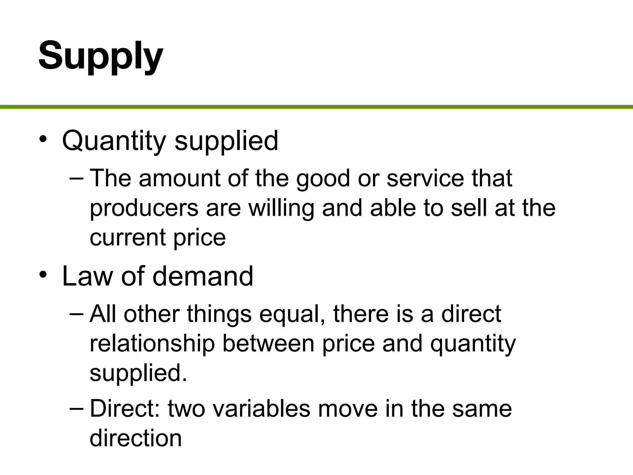 Supply
• Quantity supplied
– The amount of the good or service that
producers are willing and able to sell at the
current price
• Law of demand
– All other things equal, there is a direct
relationship between price and quantity
supplied.
– Direct: two variables move in the same
direction
 