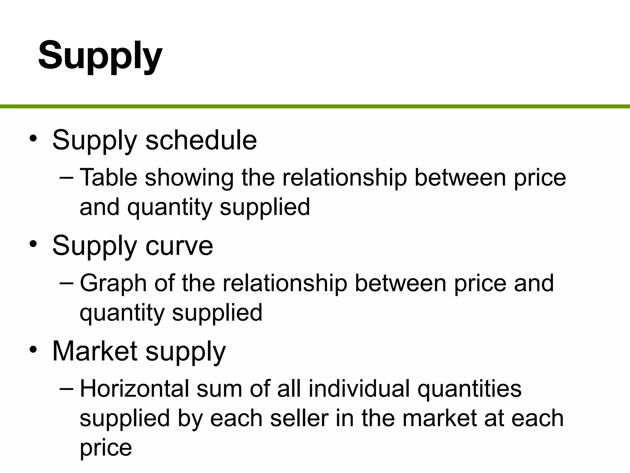 Supply
• Supply schedule
– Table showing the relationship between price
and quantity supplied
• Supply curve
– Graph of the relationship between price and
quantity supplied
• Market supply
– Horizontal sum of all individual quantities
supplied by each seller in the market at each
price
 