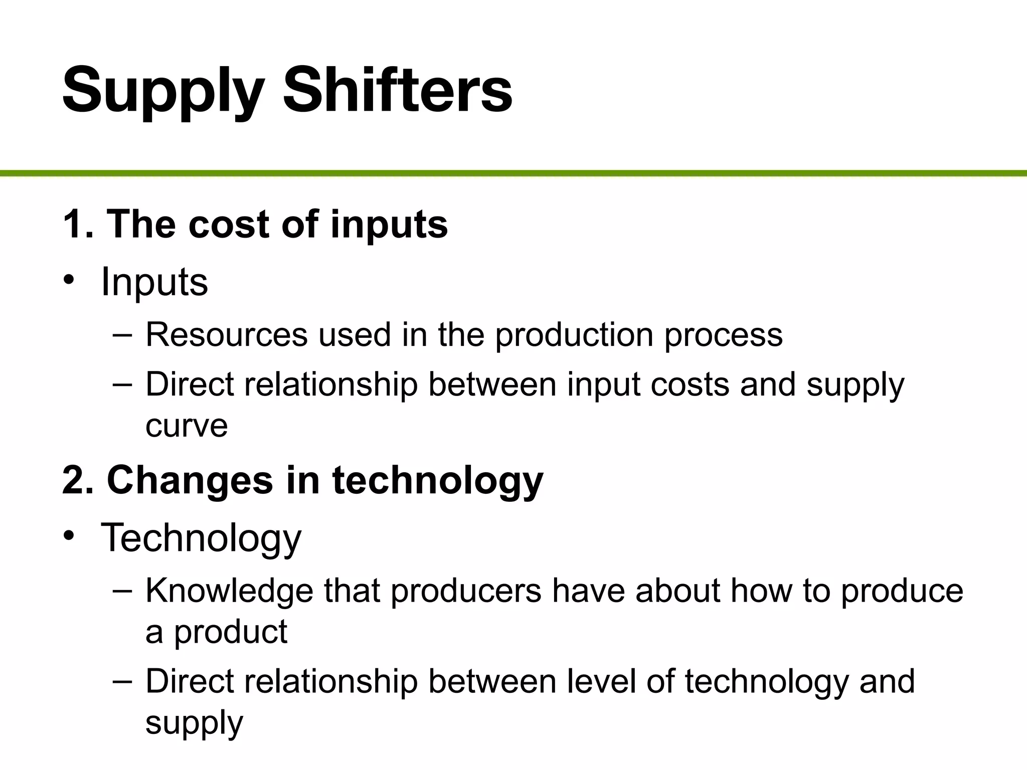 Supply Shifters
1. The cost of inputs
• Inputs
– Resources used in the production process
– Direct relationship between input costs and supply
curve
2. Changes in technology
• Technology
– Knowledge that producers have about how to produce
a product
– Direct relationship between level of technology and
supply
 