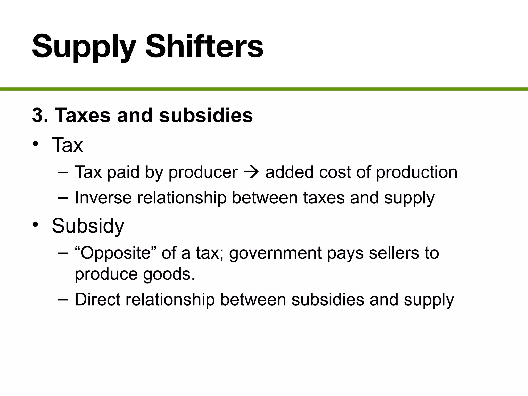 Supply Shifters
3. Taxes and subsidies
• Tax
– Tax paid by producer  added cost of production
– Inverse relationship between taxes and supply
• Subsidy
– “Opposite” of a tax; government pays sellers to
produce goods.
– Direct relationship between subsidies and supply
 