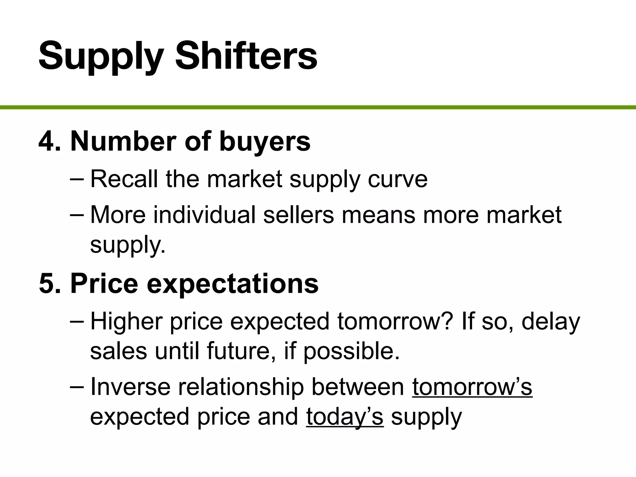 Supply Shifters
4. Number of buyers
– Recall the market supply curve
– More individual sellers means more market
supply.
5. Price expectations
– Higher price expected tomorrow? If so, delay
sales until future, if possible.
– Inverse relationship between tomorrow’s
expected price and today’s supply
 