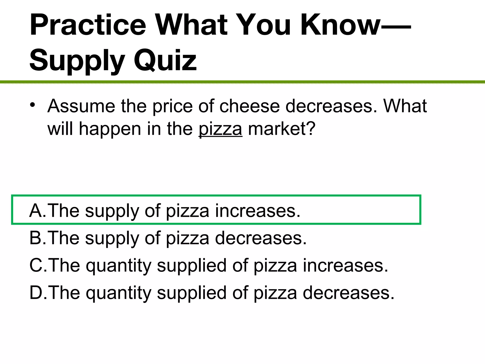 Practice What You Know—
Supply Quiz
• Assume the price of cheese decreases. What
will happen in the pizza market?
A.The supply of pizza increases.
B.The supply of pizza decreases.
C.The quantity supplied of pizza increases.
D.The quantity supplied of pizza decreases.
 