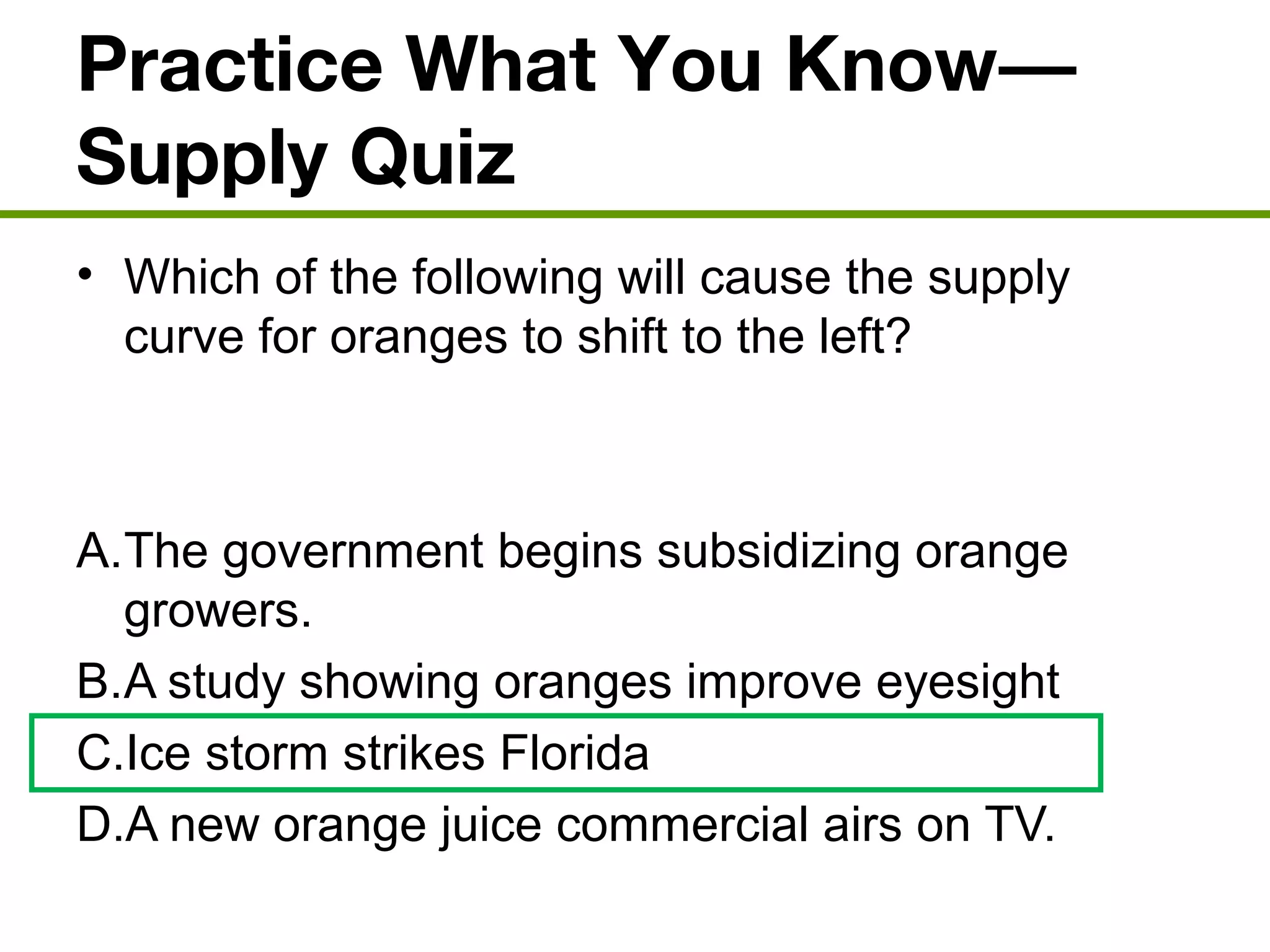 Practice What You Know—
Supply Quiz
• Which of the following will cause the supply
curve for oranges to shift to the left?
A.The government begins subsidizing orange
growers.
B.A study showing oranges improve eyesight
C.Ice storm strikes Florida
D.A new orange juice commercial airs on TV.
 