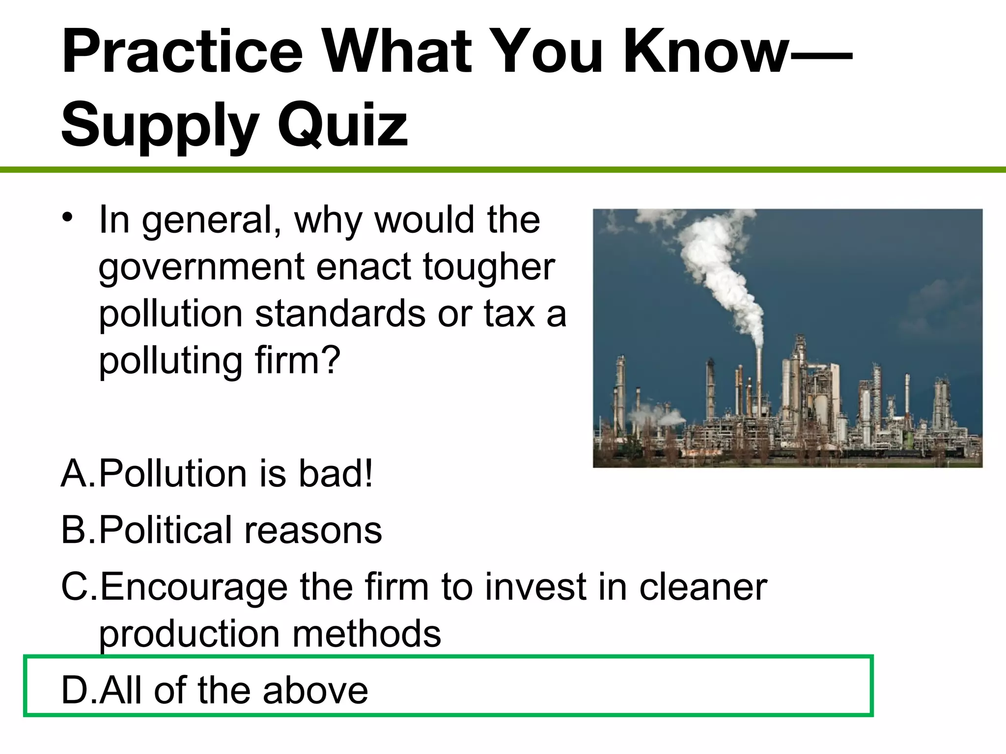 Practice What You Know—
Supply Quiz
• In general, why would the
government enact tougher
pollution standards or tax a
polluting firm?
A.Pollution is bad!
B.Political reasons
C.Encourage the firm to invest in cleaner
production methods
D.All of the above
 