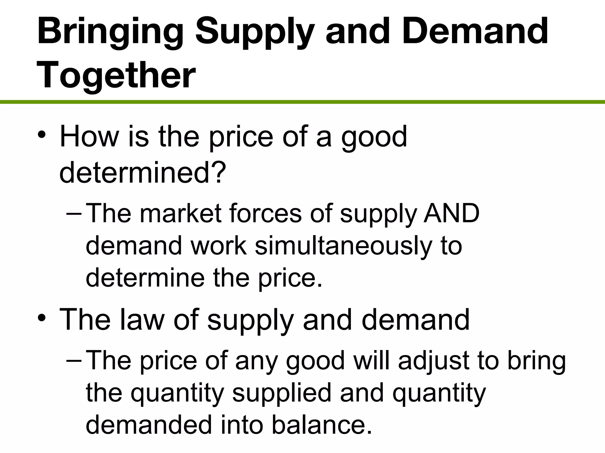 Bringing Supply and Demand
Together
• How is the price of a good
determined?
–The market forces of supply AND
demand work simultaneously to
determine the price.
• The law of supply and demand
–The price of any good will adjust to bring
the quantity supplied and quantity
demanded into balance.
 